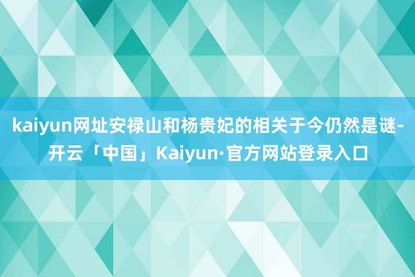 kaiyun网址安禄山和杨贵妃的相关于今仍然是谜-开云「中国」Kaiyun·官方网站登录入口
