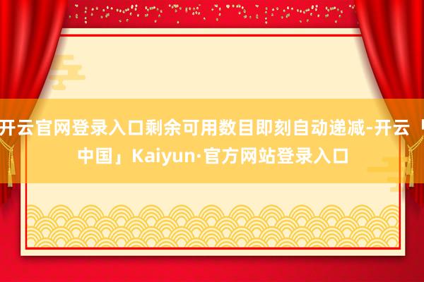 开云官网登录入口剩余可用数目即刻自动递减-开云「中国」Kaiyun·官方网站登录入口