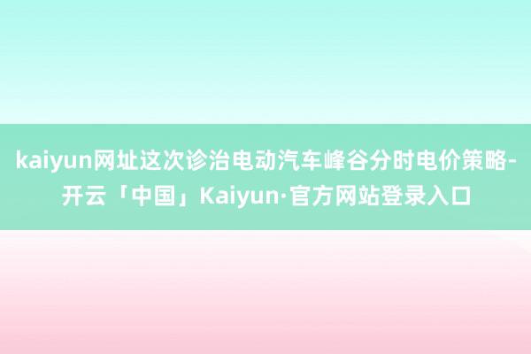 kaiyun网址这次诊治电动汽车峰谷分时电价策略-开云「中国」Kaiyun·官方网站登录入口