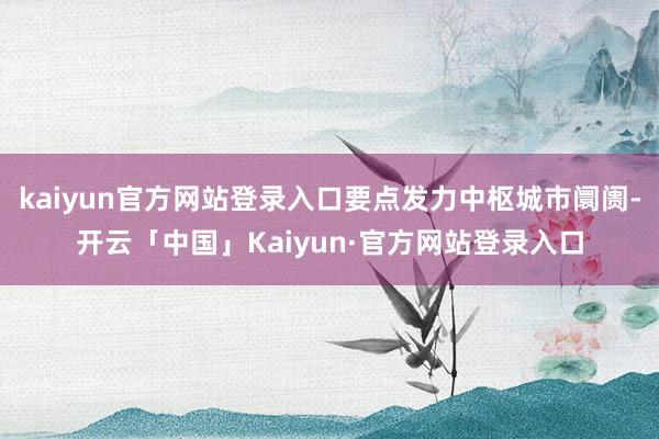 kaiyun官方网站登录入口要点发力中枢城市阛阓-开云「中国」Kaiyun·官方网站登录入口