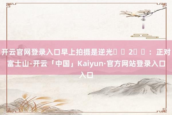开云官网登录入口早上拍摄是逆光⚠️2⃣️：正对富士山-开云「中国」Kaiyun·官方网站登录入口