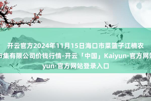 开云官方2024年11月15日海口市菜篮子江楠农居品批发市集有限公司价钱行情-开云「中国」Kaiyun·官方网站登录入口