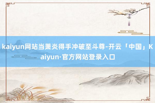kaiyun网站当萧炎得手冲破至斗尊-开云「中国」Kaiyun·官方网站登录入口