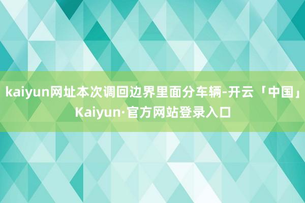kaiyun网址本次调回边界里面分车辆-开云「中国」Kaiyun·官方网站登录入口