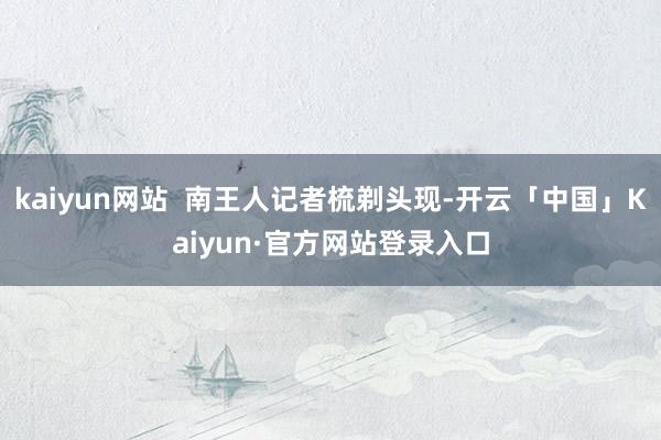 kaiyun网站  南王人记者梳剃头现-开云「中国」Kaiyun·官方网站登录入口