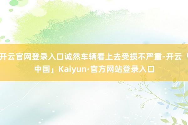 开云官网登录入口诚然车辆看上去受损不严重-开云「中国」Kaiyun·官方网站登录入口