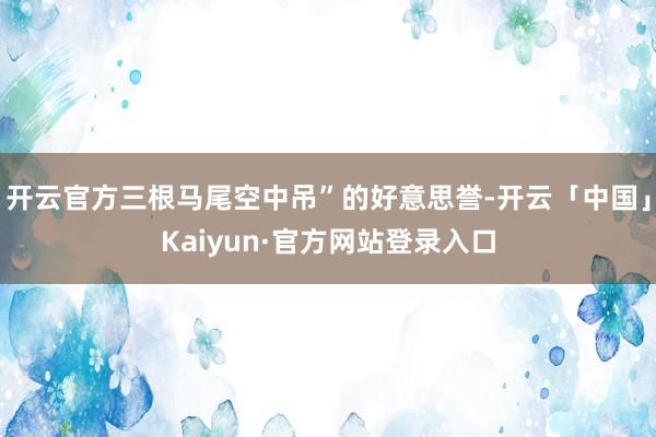 开云官方三根马尾空中吊”的好意思誉-开云「中国」Kaiyun·官方网站登录入口