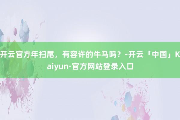 开云官方年扫尾，有容许的牛马吗？-开云「中国」Kaiyun·官方网站登录入口