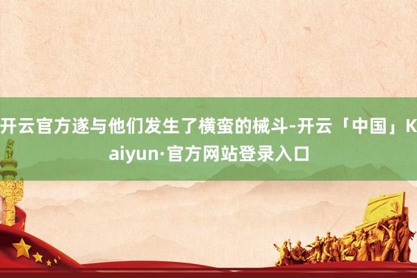 开云官方遂与他们发生了横蛮的械斗-开云「中国」Kaiyun·官方网站登录入口