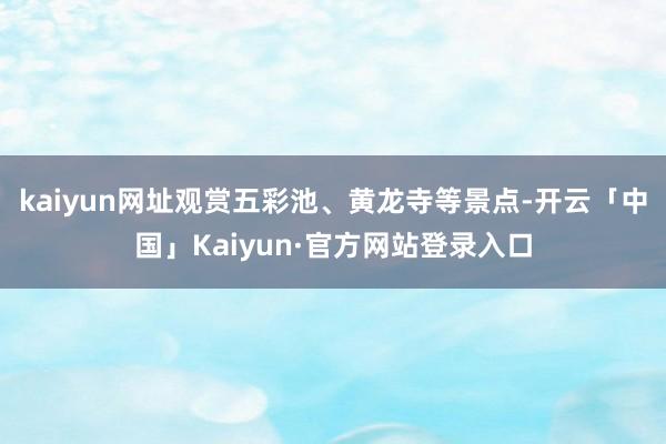 kaiyun网址观赏五彩池、黄龙寺等景点-开云「中国」Kaiyun·官方网站登录入口