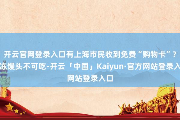 开云官网登录入口有上海市民收到免费“购物卡”？冷冻馒头不可吃-开云「中国」Kaiyun·官方网站登录入口