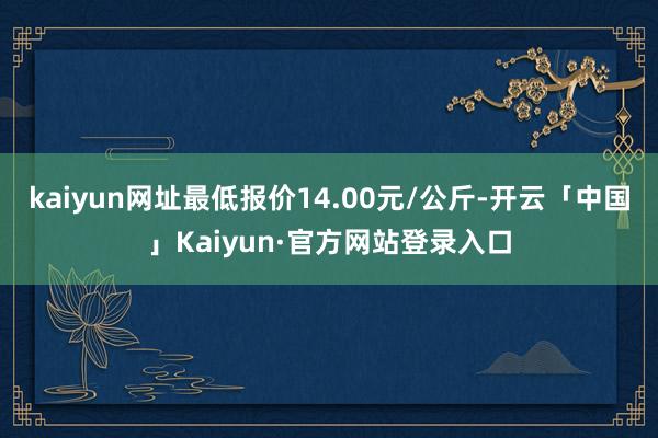 kaiyun网址最低报价14.00元/公斤-开云「中国」Kaiyun·官方网站登录入口