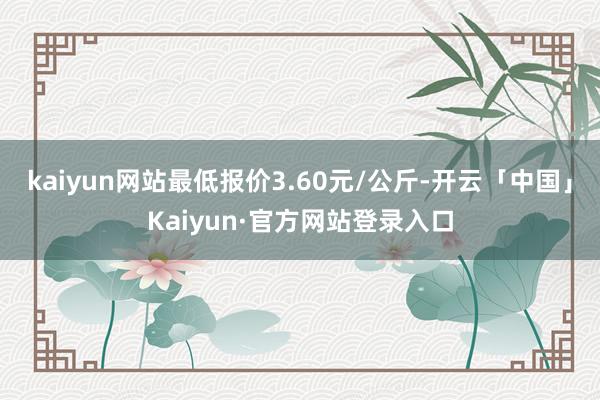 kaiyun网站最低报价3.60元/公斤-开云「中国」Kaiyun·官方网站登录入口