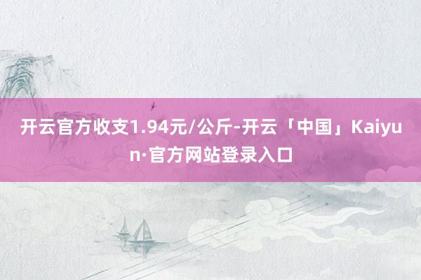 开云官方收支1.94元/公斤-开云「中国」Kaiyun·官方网站登录入口