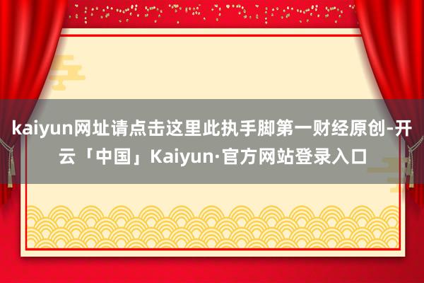 kaiyun网址请点击这里此执手脚第一财经原创-开云「中国」Kaiyun·官方网站登录入口