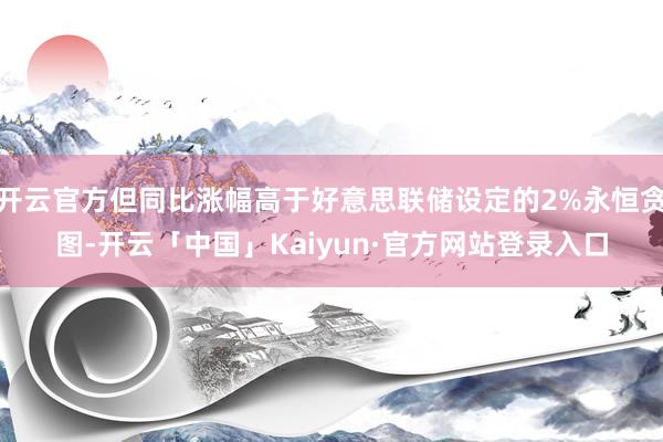 开云官方但同比涨幅高于好意思联储设定的2%永恒贪图-开云「中国」Kaiyun·官方网站登录入口