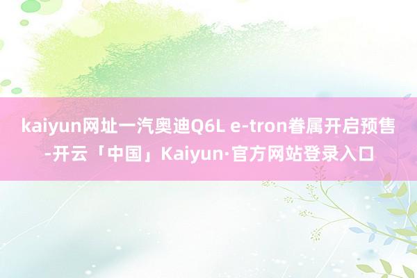 kaiyun网址一汽奥迪Q6L e-tron眷属开启预售-开云「中国」Kaiyun·官方网站登录入口