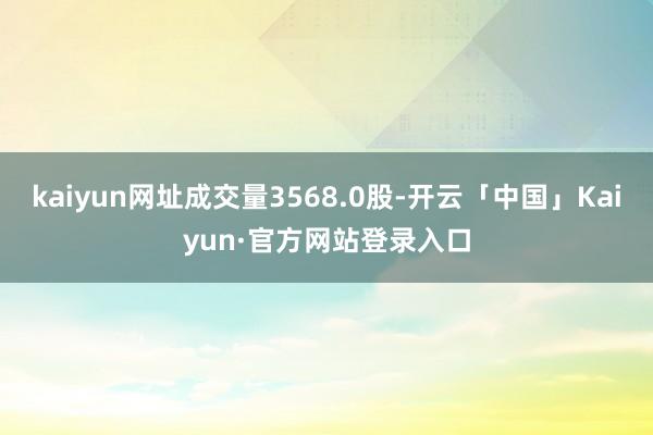 kaiyun网址成交量3568.0股-开云「中国」Kaiyun·官方网站登录入口