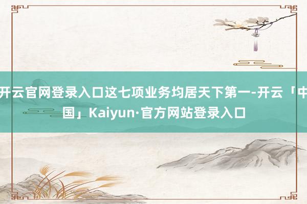 开云官网登录入口这七项业务均居天下第一-开云「中国」Kaiyun·官方网站登录入口