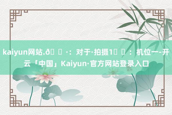 kaiyun网站.📷:对于·拍摄1⃣️:机位一-开云「中国」Kaiyun·官方网站登录入口