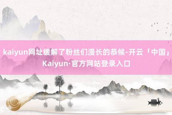 kaiyun网址缓解了粉丝们漫长的恭候-开云「中国」Kaiyun·官方网站登录入口