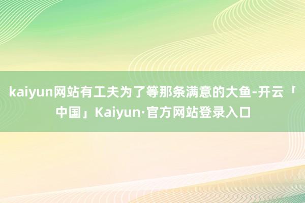 kaiyun网站有工夫为了等那条满意的大鱼-开云「中国」Kaiyun·官方网站登录入口