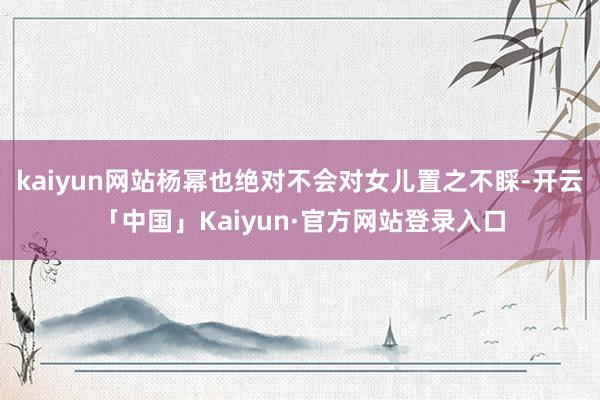 kaiyun网站杨幂也绝对不会对女儿置之不睬-开云「中国」Kaiyun·官方网站登录入口