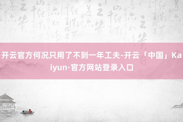 开云官方何况只用了不到一年工夫-开云「中国」Kaiyun·官方网站登录入口