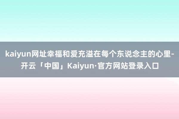 kaiyun网址幸福和爱充溢在每个东说念主的心里-开云「中国」Kaiyun·官方网站登录入口