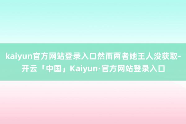 kaiyun官方网站登录入口然而两者她王人没获取-开云「中国」Kaiyun·官方网站登录入口
