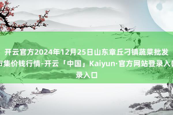 开云官方2024年12月25日山东章丘刁镇蔬菜批发市集价钱行情-开云「中国」Kaiyun·官方网站登录入口
