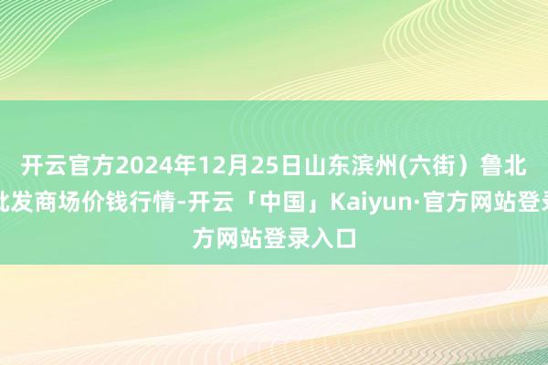 开云官方2024年12月25日山东滨州(六街)鲁北蔬菜批发商场价钱行情-开云「中国」Kaiyun·官方网站登录入口