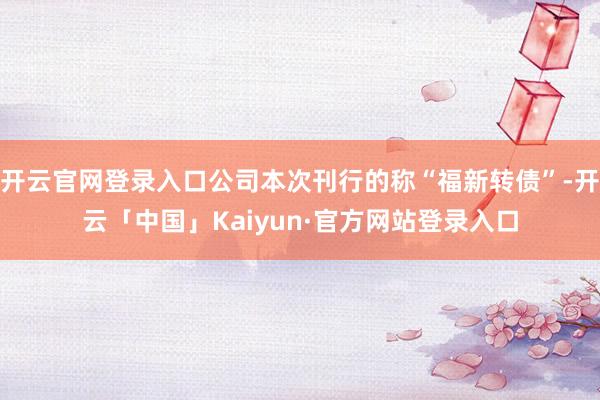 开云官网登录入口公司本次刊行的称“福新转债”-开云「中国」Kaiyun·官方网站登录入口