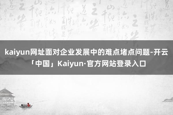 kaiyun网址面对企业发展中的难点堵点问题-开云「中国」Kaiyun·官方网站登录入口