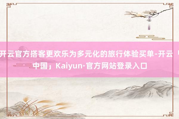 开云官方搭客更欢乐为多元化的旅行体验买单-开云「中国」Kaiyun·官方网站登录入口