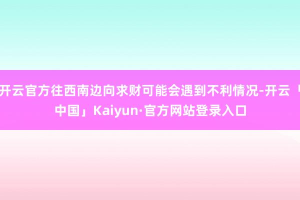 开云官方往西南边向求财可能会遇到不利情况-开云「中国」Kaiyun·官方网站登录入口