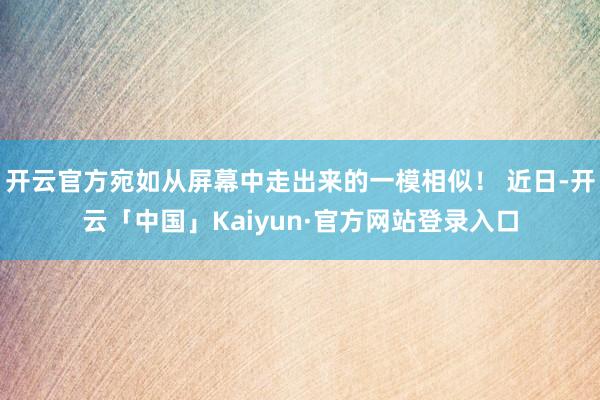 开云官方宛如从屏幕中走出来的一模相似！ 近日-开云「中国」Kaiyun·官方网站登录入口
