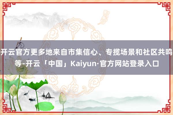 开云官方更多地来自市集信心、专揽场景和社区共鸣等-开云「中国」Kaiyun·官方网站登录入口