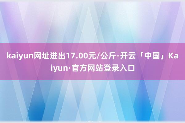 kaiyun网址进出17.00元/公斤-开云「中国」Kaiyun·官方网站登录入口