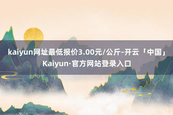 kaiyun网址最低报价3.00元/公斤-开云「中国」Kaiyun·官方网站登录入口