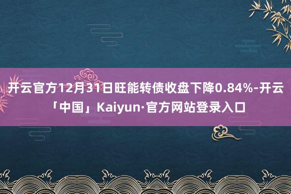 开云官方12月31日旺能转债收盘下降0.84%-开云「中国」Kaiyun·官方网站登录入口