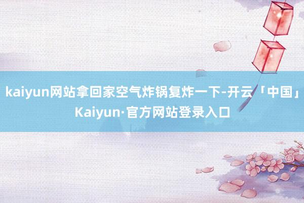 kaiyun网站拿回家空气炸锅复炸一下-开云「中国」Kaiyun·官方网站登录入口