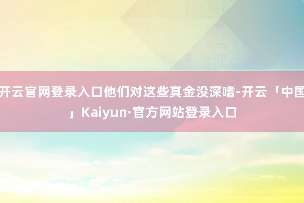 开云官网登录入口他们对这些真金没深嗜-开云「中国」Kaiyun·官方网站登录入口