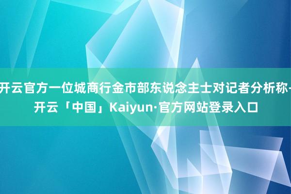 开云官方一位城商行金市部东说念主士对记者分析称-开云「中国」Kaiyun·官方网站登录入口