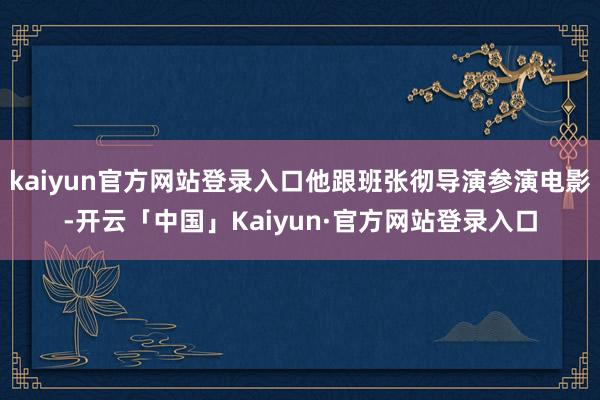 kaiyun官方网站登录入口他跟班张彻导演参演电影-开云「中国」Kaiyun·官方网站登录入口