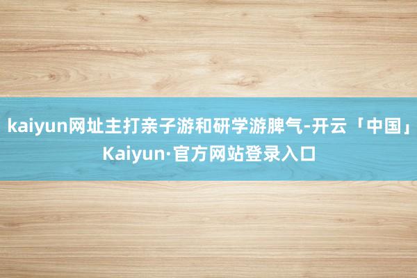 kaiyun网址主打亲子游和研学游脾气-开云「中国」Kaiyun·官方网站登录入口