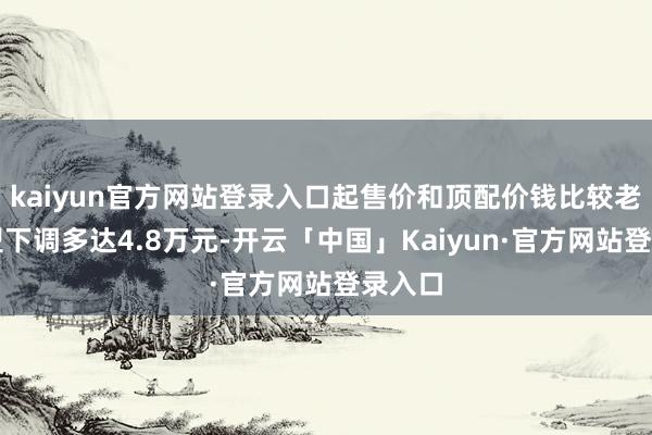 kaiyun官方网站登录入口起售价和顶配价钱比较老款车型下调多达4.8万元-开云「中国」Kaiyun·官方网站登录入口