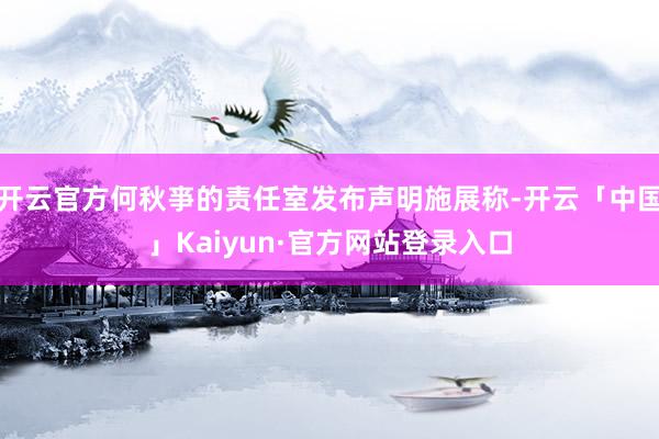 开云官方何秋亊的责任室发布声明施展称-开云「中国」Kaiyun·官方网站登录入口