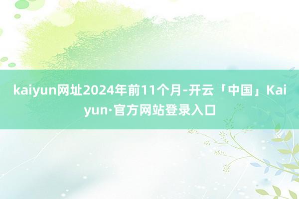 kaiyun网址2024年前11个月-开云「中国」Kaiyun·官方网站登录入口