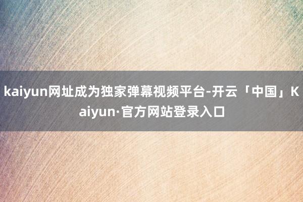 kaiyun网址成为独家弹幕视频平台-开云「中国」Kaiyun·官方网站登录入口